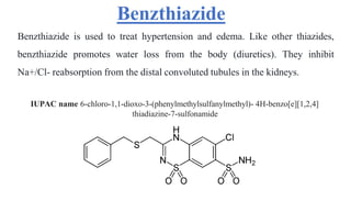 Benzthiazide
Benzthiazide is used to treat hypertension and edema. Like other thiazides,
benzthiazide promotes water loss from the body (diuretics). They inhibit
Na+/Cl- reabsorption from the distal convoluted tubules in the kidneys.
IUPAC name 6-chloro-1,1-dioxo-3-(phenylmethylsulfanylmethyl)- 4H-benzo[e][1,2,4]
thiadiazine-7-sulfonamide
 