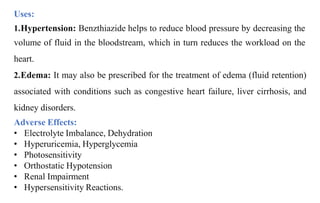Uses:
1.Hypertension: Benzthiazide helps to reduce blood pressure by decreasing the
volume of fluid in the bloodstream, which in turn reduces the workload on the
heart.
2.Edema: It may also be prescribed for the treatment of edema (fluid retention)
associated with conditions such as congestive heart failure, liver cirrhosis, and
kidney disorders.
Adverse Effects:
• Electrolyte Imbalance, Dehydration
• Hyperuricemia, Hyperglycemia
• Photosensitivity
• Orthostatic Hypotension
• Renal Impairment
• Hypersensitivity Reactions.
 
