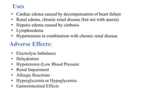 • Cardiac edema caused by decompensation of heart failure
• Renal edema, chronic renal disease (but not with anuria)
• Hepatic edema caused by cirrhosis
• Lymphoedema
• Hypertension in combination with chronic renal disease
Adverse Effects:
• Electrolyte Imbalance
• Dehydration
• Hypotension (Low Blood Pressure
• Renal Impairment
• Allergic Reactions
• Hyperglycemia or Hypoglycemia
• Gastrointestinal Effects
Uses
 