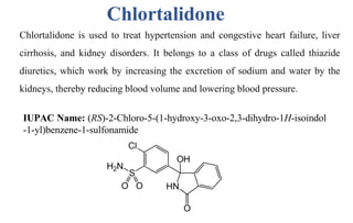 Chlortalidone is used to treat hypertension and congestive heart failure, liver
cirrhosis, and kidney disorders. It belongs to a class of drugs called thiazide
diuretics, which work by increasing the excretion of sodium and water by the
kidneys, thereby reducing blood volume and lowering blood pressure.
IUPAC Name: (RS)-2-Chloro-5-(1-hydroxy-3-oxo-2,3-dihydro-1H-isoindol
-1-yl)benzene-1-sulfonamide
Chlortalidone
 