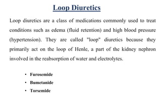 Loop diuretics are a class of medications commonly used to treat
conditions such as edema (fluid retention) and high blood pressure
(hypertension). They are called "loop" diuretics because they
primarily act on the loop of Henle, a part of the kidney nephron
involved in the reabsorption of water and electrolytes.
• Furosemide
• Bumetanide
• Torsemide
Loop Diuretics
 
