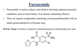 Furosemide
• Furosemide is used to reduce extra fluid in the body (edema) caused by
conditions such as heart failure, liver disease and kidney disease.
• They are organic compounds containing a benzenesulfonamide with an
amine group attached to a benzene ring.
IUPAC Name: 4-Chloro-2-[(furan-2-ylmethyl)amino]-5-sulfamoylbenzoic acid
 