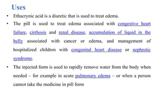 • Ethacrynic acid is a diuretic that is used to treat edema.
• The pill is used to treat edema associated with congestive heart
failure, cirrhosis and renal disease, accumulation of liquid in the
belly associated with cancer or edema, and management of
hospitalized children with congenital heart disease or nephrotic
syndrome.
• The injected form is used to rapidly remove water from the body when
needed – for example in acute pulmonary edema – or when a person
cannot take the medicine in pill form
Uses
 