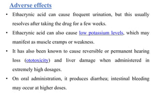 • Ethacrynic acid can cause frequent urination, but this usually
resolves after taking the drug for a few weeks.
• Ethacrynic acid can also cause low potassium levels, which may
manifest as muscle cramps or weakness.
• It has also been known to cause reversible or permanent hearing
loss (ototoxicity) and liver damage when administered in
extremely high dosages.
• On oral administration, it produces diarrhea; intestinal bleeding
may occur at higher doses.
Adverse effects
 