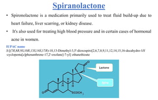 Spiranolactone
• Spironolactone is a medication primarily used to treat fluid build-up due to
heart failure, liver scarring, or kidney disease.
• It's also used for treating high blood pressure and in certain cases of hormonal
acne in women.
IUPAC name
S-[(7R,8R,9S,10R,13S,14S,17R)-10,13-Dimethyl-3,5'-dioxospiro[2,6,7,8,9,11,12,14,15,16-decahydro-1H
-cyclopenta[a]phenanthrene-17,2'-oxolane]-7-yl] ethanethioate
 