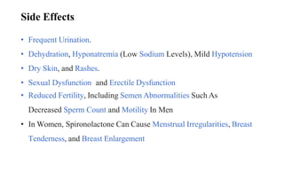 • Frequent Urination.
• Dehydration, Hyponatremia (Low Sodium Levels), Mild Hypotension
• Dry Skin, and Rashes.
• Sexual Dysfunction and Erectile Dysfunction
• Reduced Fertility, Including Semen Abnormalities Such As
Decreased Sperm Count and Motility In Men
• In Women, Spironolactone Can Cause Menstrual Irregularities, Breast
Tenderness, and Breast Enlargement
Side Effects
 