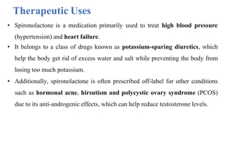 • Spironolactone is a medication primarily used to treat high blood pressure
(hypertension) and heart failure.
• It belongs to a class of drugs known as potassium-sparing diuretics, which
help the body get rid of excess water and salt while preventing the body from
losing too much potassium.
• Additionally, spironolactone is often prescribed off-label for other conditions
such as hormonal acne, hirsutism and polycystic ovary syndrome (PCOS)
due to its anti-androgenic effects, which can help reduce testosterone levels.
Therapeutic Uses
 
