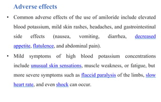 • Common adverse effects of the use of amiloride include elevated
blood potassium, mild skin rashes, headaches, and gastrointestinal
side effects (nausea, vomiting, diarrhea, decreased
appetite, flatulence, and abdominal pain).
• Mild symptoms of high blood potassium concentrations
include unusual skin sensations, muscle weakness, or fatigue, but
more severe symptoms such as flaccid paralysis of the limbs, slow
heart rate, and even shock can occur.
Adverse effects
 
