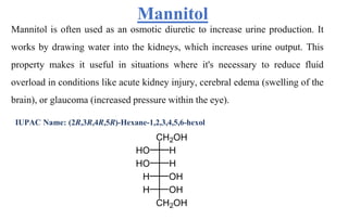 Mannitol
Mannitol is often used as an osmotic diuretic to increase urine production. It
works by drawing water into the kidneys, which increases urine output. This
property makes it useful in situations where it's necessary to reduce fluid
overload in conditions like acute kidney injury, cerebral edema (swelling of the
brain), or glaucoma (increased pressure within the eye).
IUPAC Name: (2R,3R,4R,5R)-Hexane-1,2,3,4,5,6-hexol
 