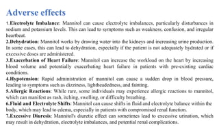 1.Electrolyte Imbalance: Mannitol can cause electrolyte imbalances, particularly disturbances in
sodium and potassium levels. This can lead to symptoms such as weakness, confusion, and irregular
heartbeat.
2.Dehydration: Mannitol works by drawing water into the kidneys and increasing urine production.
In some cases, this can lead to dehydration, especially if the patient is not adequately hydrated or if
excessive doses are administered.
3.Exacerbation of Heart Failure: Mannitol can increase the workload on the heart by increasing
blood volume and potentially exacerbating heart failure in patients with pre-existing cardiac
conditions.
4.Hypotension: Rapid administration of mannitol can cause a sudden drop in blood pressure,
leading to symptoms such as dizziness, lightheadedness, and fainting.
5.Allergic Reactions: While rare, some individuals may experience allergic reactions to mannitol,
which can manifest as rash, itching, swelling, or difficulty breathing.
6.Fluid and Electrolyte Shifts: Mannitol can cause shifts in fluid and electrolyte balance within the
body, which may lead to edema, especially in patients with compromised renal function.
7.Excessive Diuresis: Mannitol's diuretic effect can sometimes lead to excessive urination, which
may result in dehydration, electrolyte imbalances, and potential renal complications.
Adverse effects
 