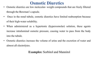 Osmotic Diuretics
• Osmotic diuretics are low molecular- weight compounds that are freely filtered
through the Bowman’s capsule.
• Once in the renal tubule, osmotic diuretics have limited reabsorption because
of their high-water solubility.
• When administered as a hypertonic (hyperosmolar) solution, these agents
increase intraluminal osmotic pressure, causing water to pass from the body
into the tubule.
• Osmotic diuretics increase the volume of urine and the excretion of water and
almost all electrolytes.
Examples: Sorbitol and Mannitol
 
