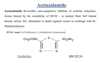Acetazolamide Reversible, non-competitive inhibitor of carbonic anhydrase.
Action limited by the availability of HCO3 - in luminal fluid. Self limited
diuretic action. Na+ absorption in distal segment occurs in exchange with K+
Marked kaliuresis
IUPAC name N-(5-Sulfamoyl-1,3,4-thiadiazol-2-yl)acetamide
Acetazolamide
 