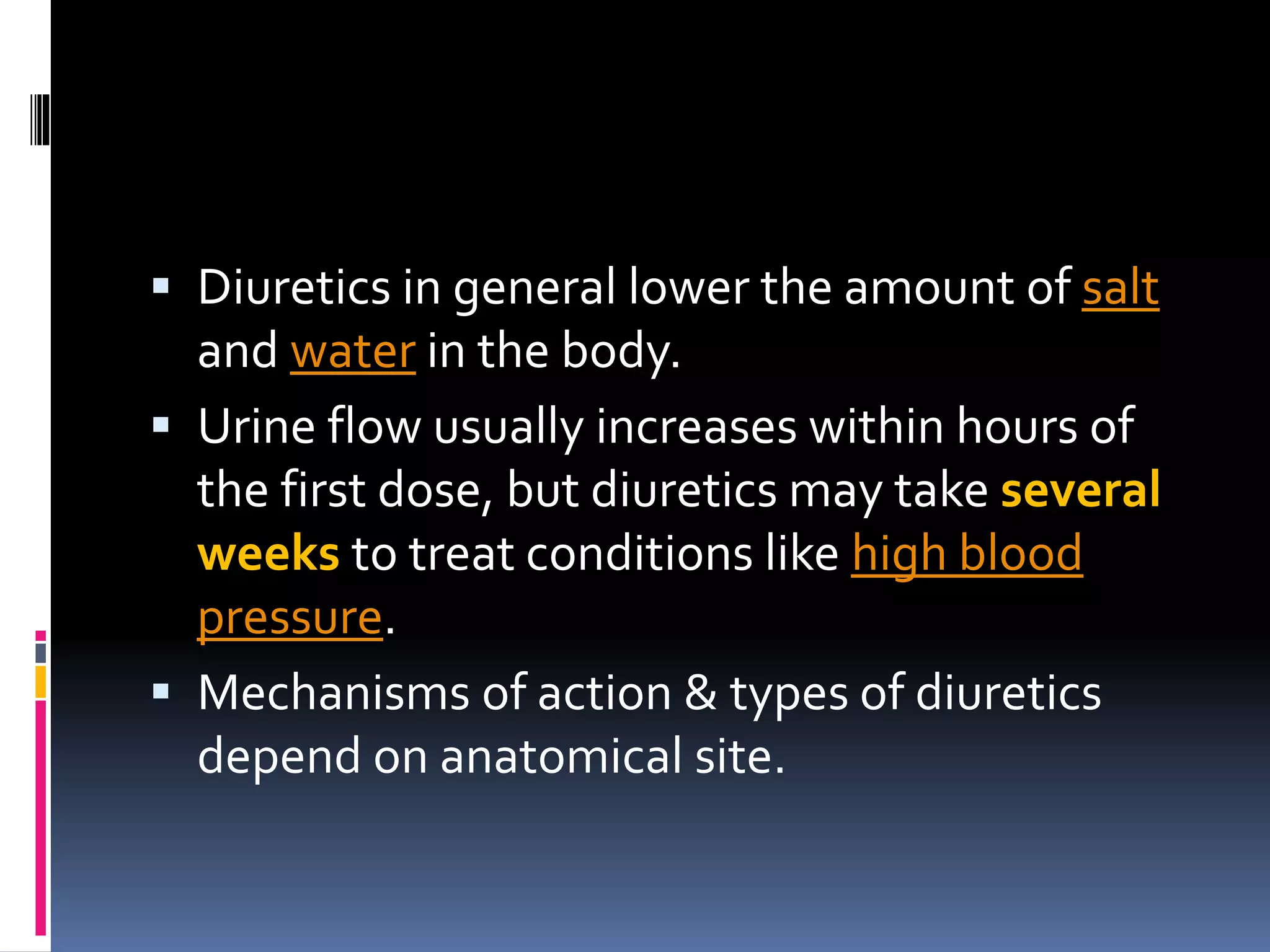  Diuretics in general lower the amount of salt
and water in the body.
 Urine flow usually increases within hours of
the first dose, but diuretics may take several
weeks to treat conditions like high blood
pressure.
 Mechanisms of action & types of diuretics
depend on anatomical site.
 