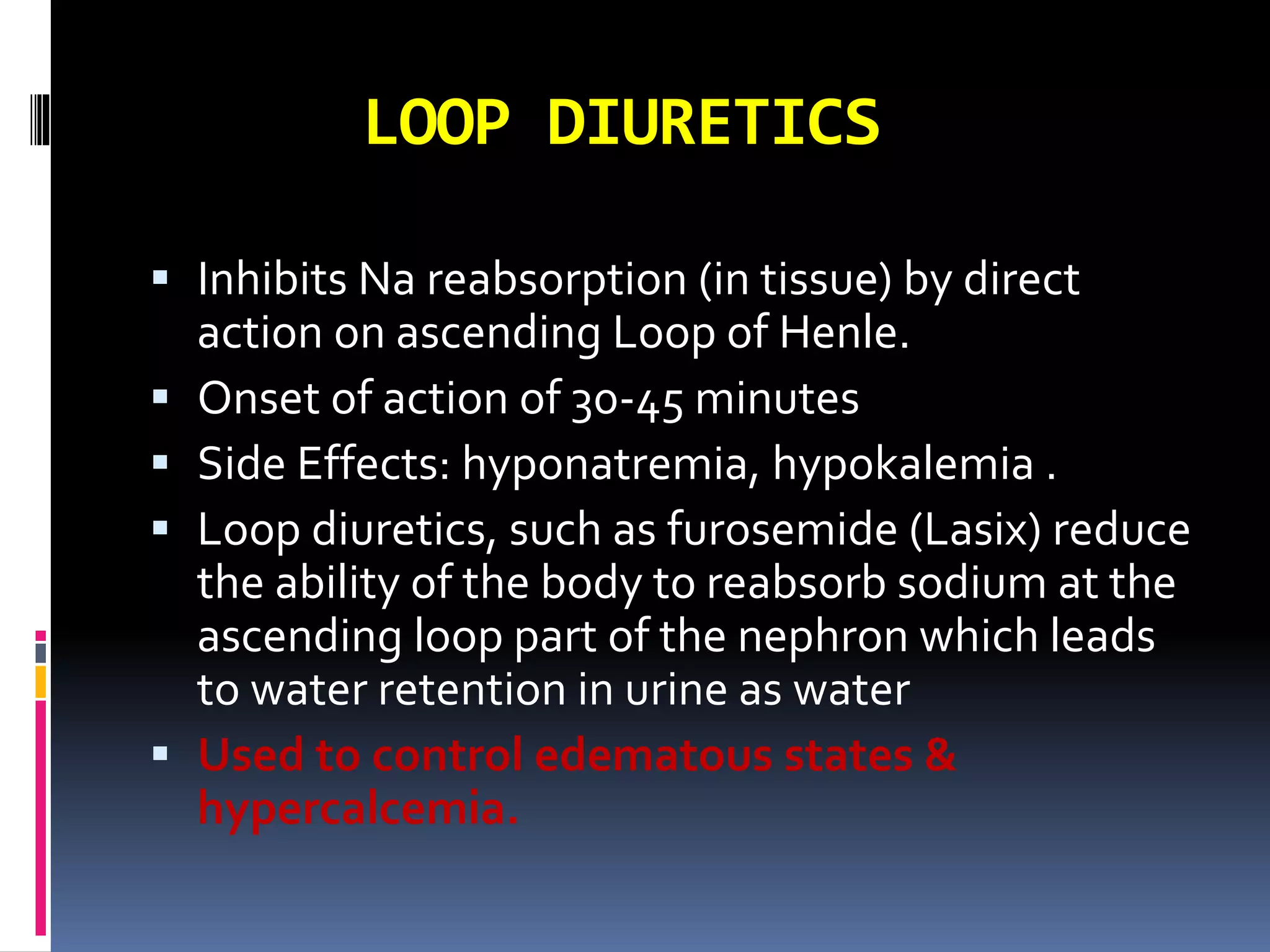 LOOP DIURETICS
 Inhibits Na reabsorption (in tissue) by direct
action on ascending Loop of Henle.
 Onset of action of 30-45 minutes
 Side Effects: hyponatremia, hypokalemia .
 Loop diuretics, such as furosemide (Lasix) reduce
the ability of the body to reabsorb sodium at the
ascending loop part of the nephron which leads
to water retention in urine as water
 Used to control edematous states &
hypercalcemia.
 