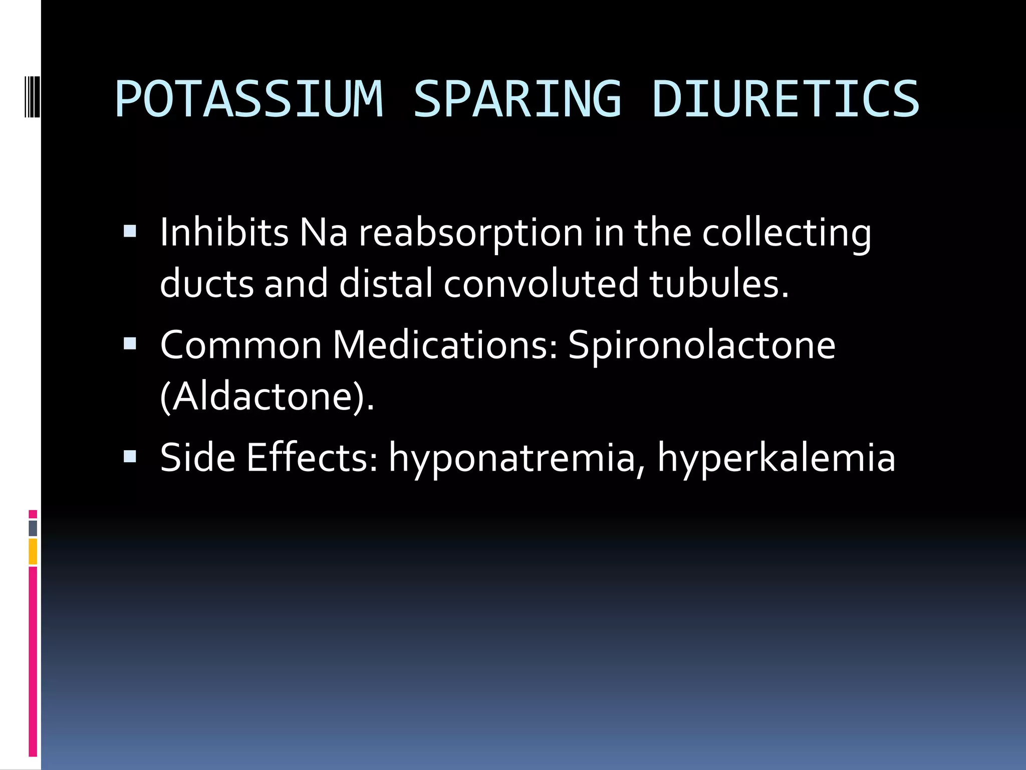 POTASSIUM SPARING DIURETICS
 Inhibits Na reabsorption in the collecting
ducts and distal convoluted tubules.
 Common Medications: Spironolactone
(Aldactone).
 Side Effects: hyponatremia, hyperkalemia
 