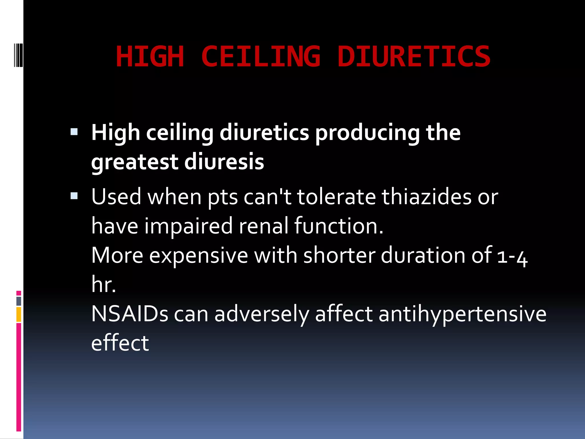 HIGH CEILING DIURETICS
 High ceiling diuretics producing the
greatest diuresis
 Used when pts can't tolerate thiazides or
have impaired renal function.
More expensive with shorter duration of 1-4
hr.
NSAIDs can adversely affect antihypertensive
effect
 