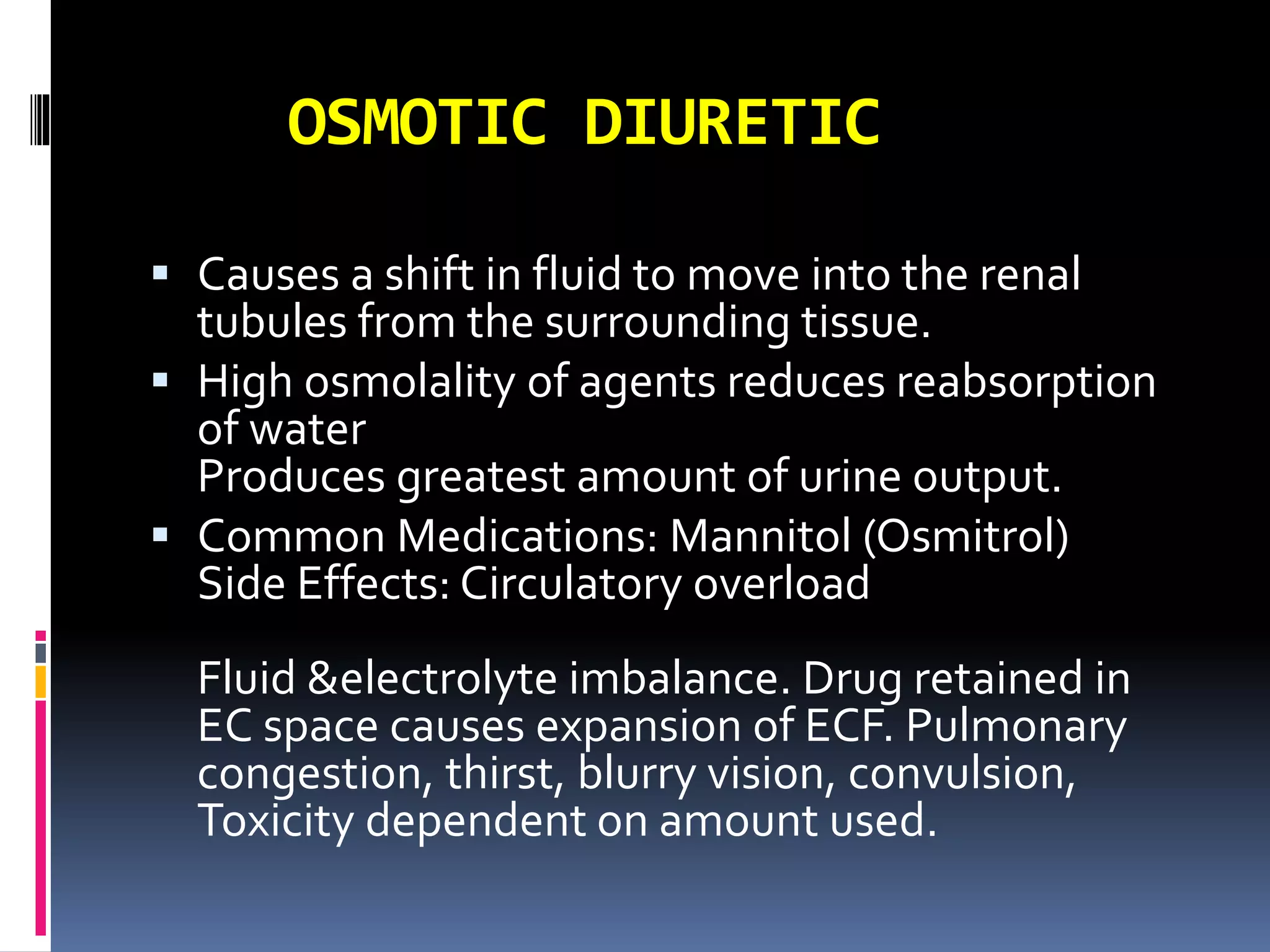 OSMOTIC DIURETIC
 Causes a shift in fluid to move into the renal
tubules from the surrounding tissue.
 High osmolality of agents reduces reabsorption
of water
Produces greatest amount of urine output.
 Common Medications: Mannitol (Osmitrol)
Side Effects: Circulatory overload
Fluid &electrolyte imbalance. Drug retained in
EC space causes expansion of ECF. Pulmonary
congestion, thirst, blurry vision, convulsion,
Toxicity dependent on amount used.
 