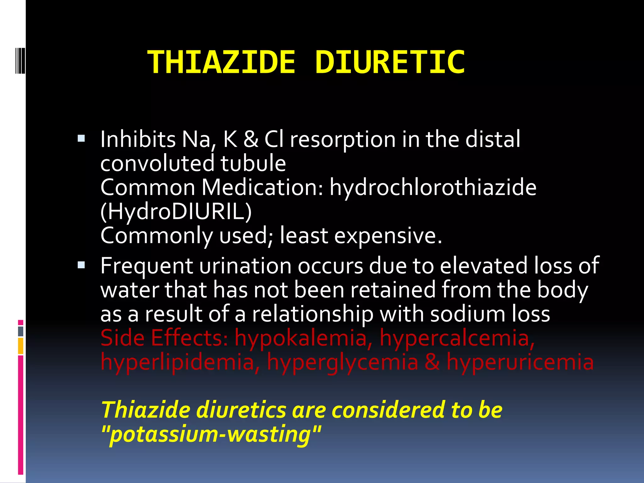 THIAZIDE DIURETIC
 Inhibits Na, K & Cl resorption in the distal
convoluted tubule
Common Medication: hydrochlorothiazide
(HydroDIURIL)
Commonly used; least expensive.
 Frequent urination occurs due to elevated loss of
water that has not been retained from the body
as a result of a relationship with sodium loss
Side Effects: hypokalemia, hypercalcemia,
hyperlipidemia, hyperglycemia & hyperuricemia
Thiazide diuretics are considered to be
"potassium-wasting"
 
