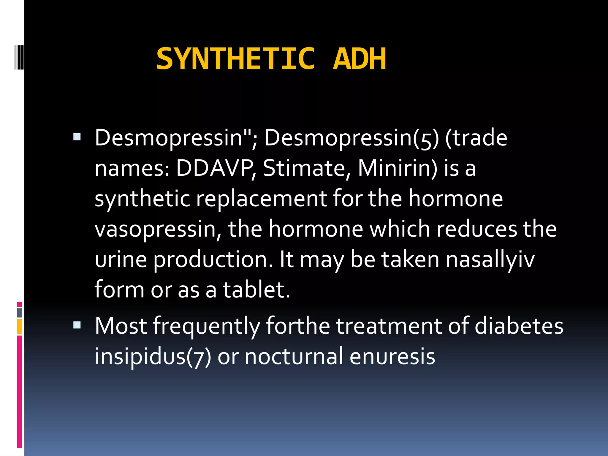SYNTHETIC ADH
 Desmopressin"; Desmopressin(5) (trade
names: DDAVP, Stimate, Minirin) is a
synthetic replacement for the hormone
vasopressin, the hormone which reduces the
urine production. It may be taken nasallyiv
form or as a tablet.
 Most frequently forthe treatment of diabetes
insipidus(7) or nocturnal enuresis
 