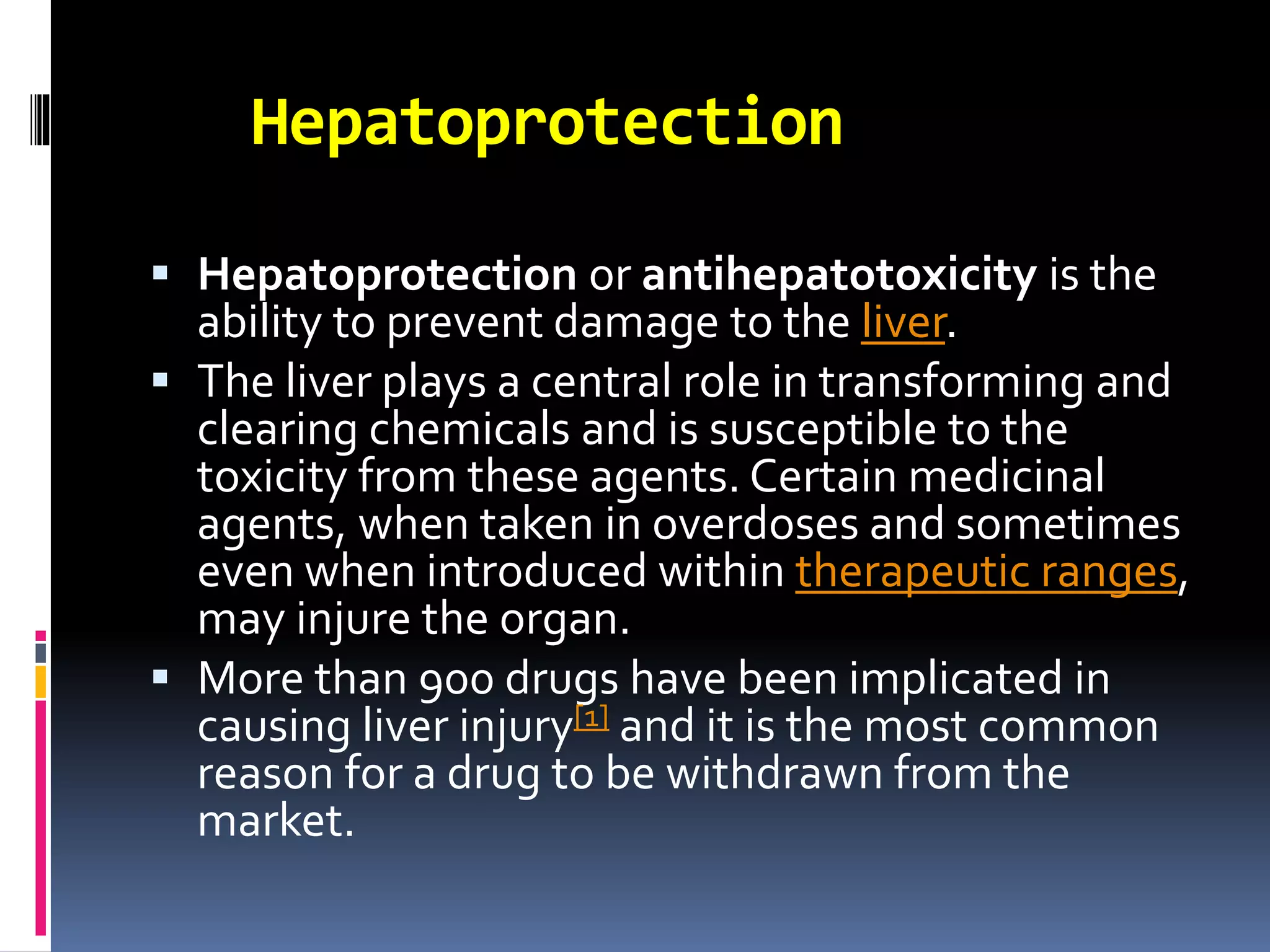 Hepatoprotection
 Hepatoprotection or antihepatotoxicity is the
ability to prevent damage to the liver.
 The liver plays a central role in transforming and
clearing chemicals and is susceptible to the
toxicity from these agents. Certain medicinal
agents, when taken in overdoses and sometimes
even when introduced within therapeutic ranges,
may injure the organ.
 More than 900 drugs have been implicated in
causing liver injury[1] and it is the most common
reason for a drug to be withdrawn from the
market.
 