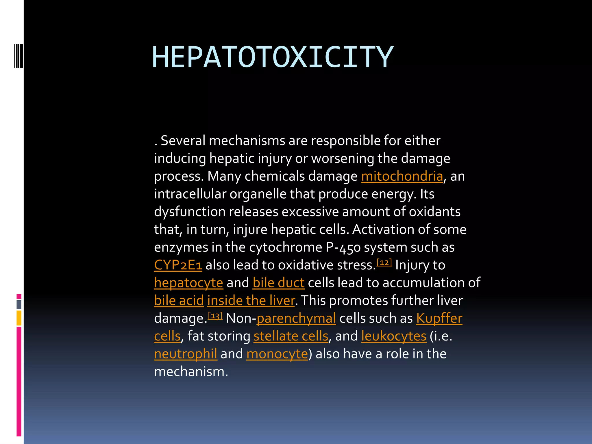HEPATOTOXICITY
. Several mechanisms are responsible for either
inducing hepatic injury or worsening the damage
process. Many chemicals damage mitochondria, an
intracellular organelle that produce energy. Its
dysfunction releases excessive amount of oxidants
that, in turn, injure hepatic cells.Activation of some
enzymes in the cytochrome P-450 system such as
CYP2E1 also lead to oxidative stress.[12] Injury to
hepatocyte and bile duct cells lead to accumulation of
bile acid inside the liver.This promotes further liver
damage.[13] Non-parenchymal cells such as Kupffer
cells, fat storing stellate cells, and leukocytes (i.e.
neutrophil and monocyte) also have a role in the
mechanism.
 