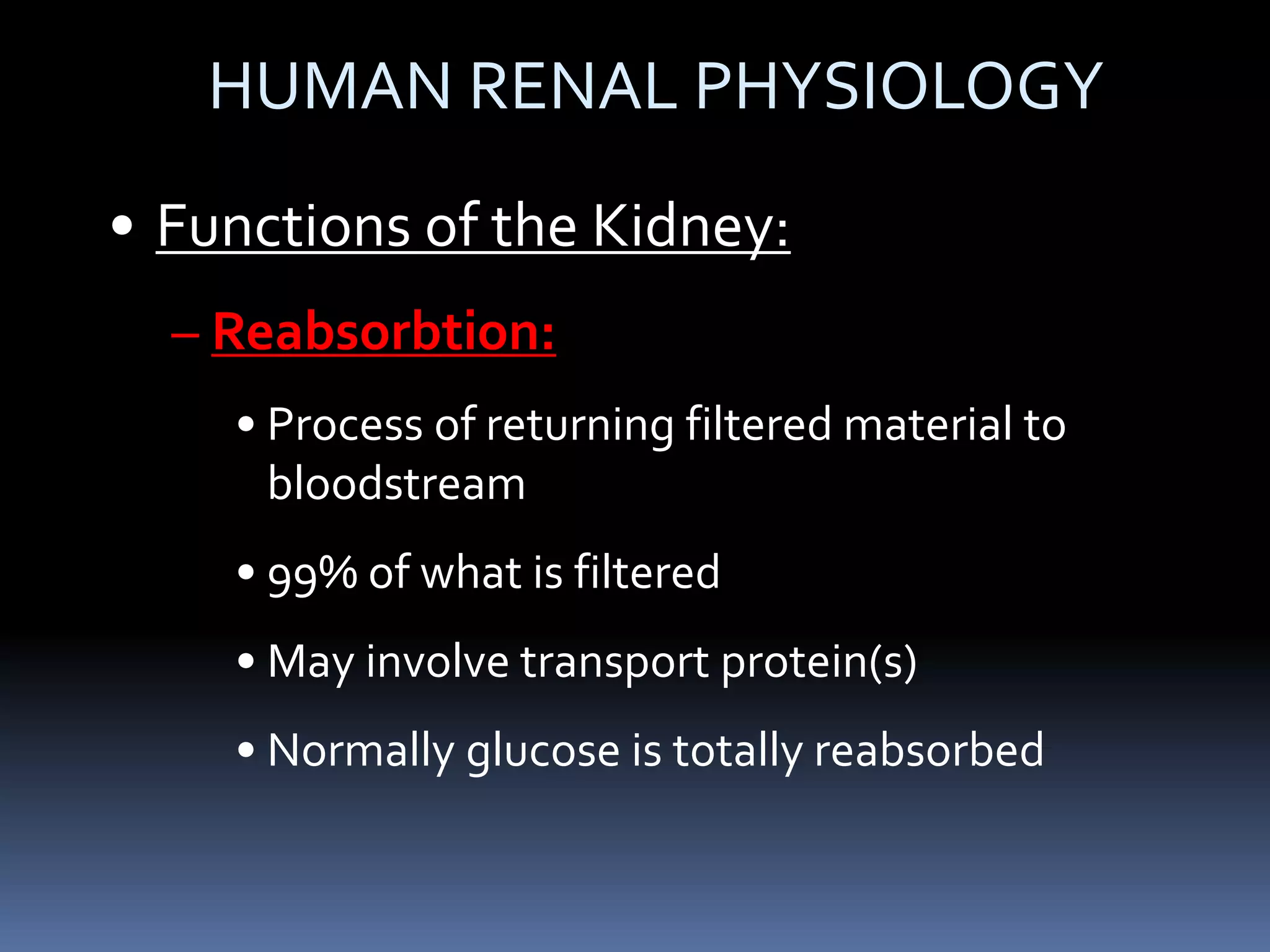HUMAN RENAL PHYSIOLOGY
• Functions of the Kidney:
– Reabsorbtion:
• Process of returning filtered material to
bloodstream
• 99% of what is filtered
• May involve transport protein(s)
• Normally glucose is totally reabsorbed
 