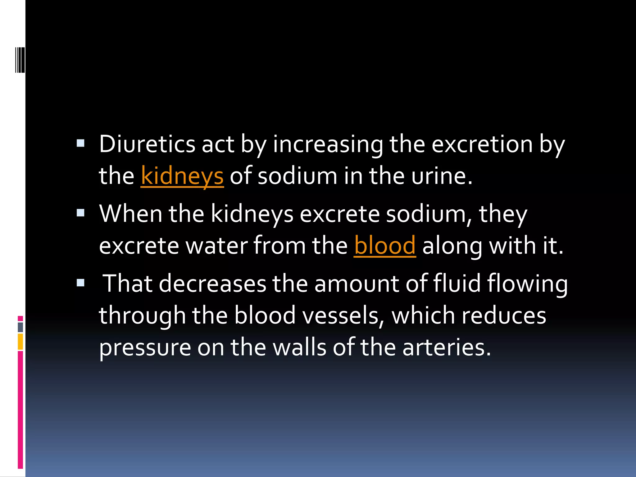 Diuretics act by increasing the excretion by
the kidneys of sodium in the urine.
 When the kidneys excrete sodium, they
excrete water from the blood along with it.
 That decreases the amount of fluid flowing
through the blood vessels, which reduces
pressure on the walls of the arteries.
 