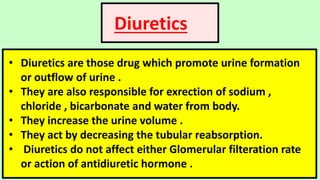 Diuretics
• Diuretics are those drug which promote urine formation
or outflow of urine .
• They are also responsible for exrection of sodium ,
chloride , bicarbonate and water from body.
• They increase the urine volume .
• They act by decreasing the tubular reabsorption.
• Diuretics do not affect either Glomerular filteration rate
or action of antidiuretic hormone .
 