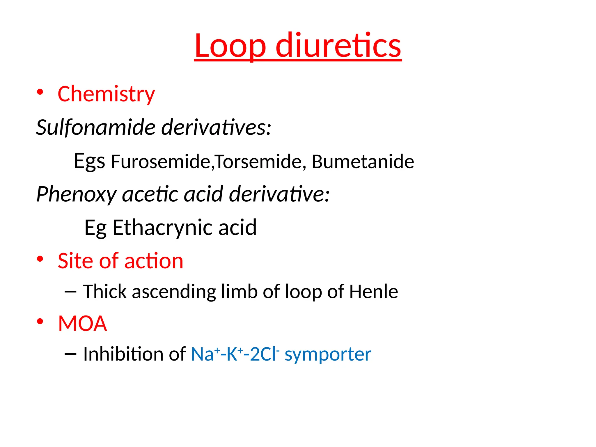 Loop diuretics
• Chemistry
Sulfonamide derivatives:
Egs Furosemide,Torsemide, Bumetanide
Phenoxy acetic acid derivative:
Eg Ethacrynic acid
• Site of action
– Thick ascending limb of loop of Henle
• MOA
– Inhibition of Na+
-K+
-2Cl-
symporter
 
