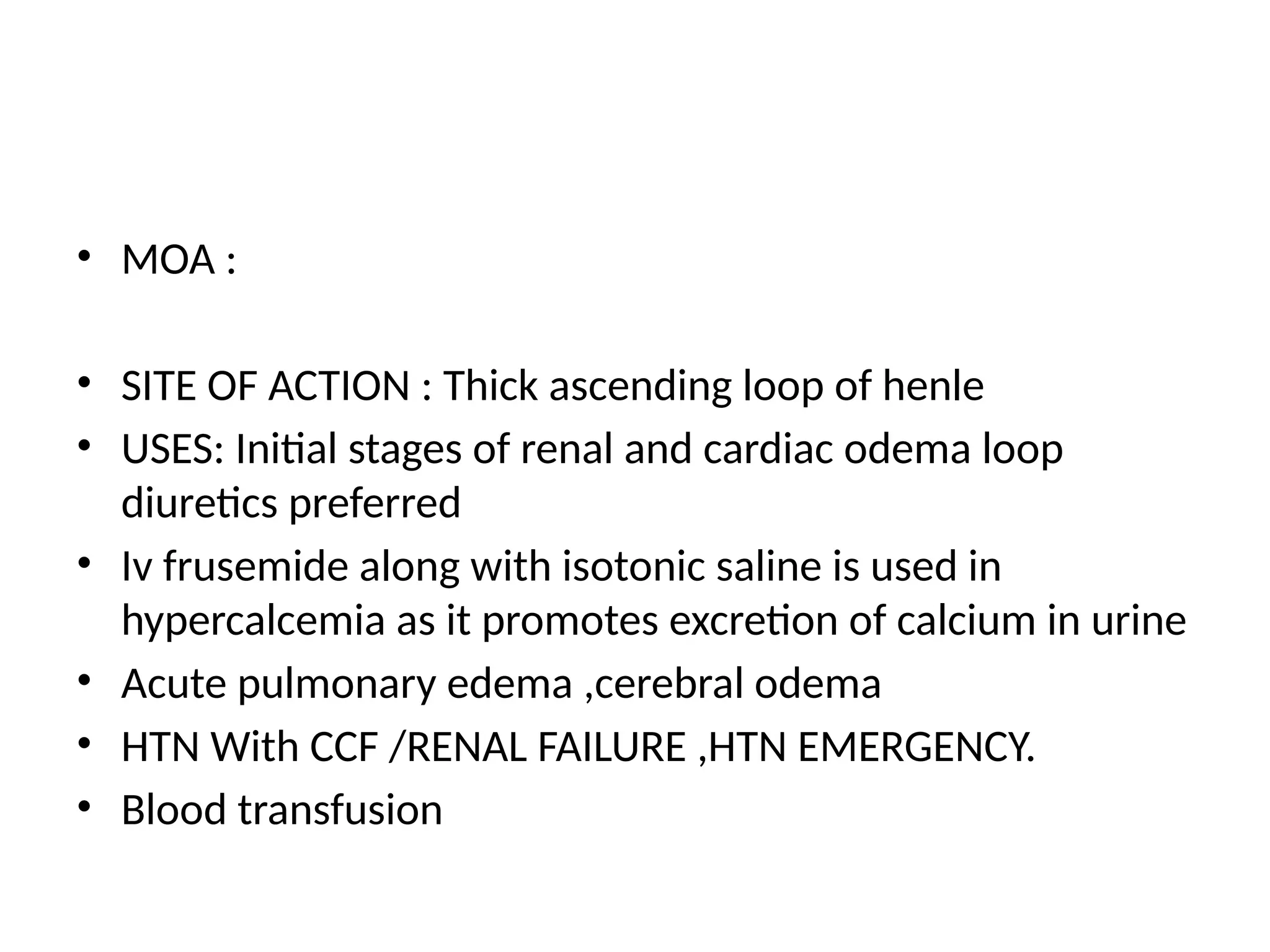 • MOA :
• SITE OF ACTION : Thick ascending loop of henle
• USES: Initial stages of renal and cardiac odema loop
diuretics preferred
• Iv frusemide along with isotonic saline is used in
hypercalcemia as it promotes excretion of calcium in urine
• Acute pulmonary edema ,cerebral odema
• HTN With CCF /RENAL FAILURE ,HTN EMERGENCY.
• Blood transfusion
 