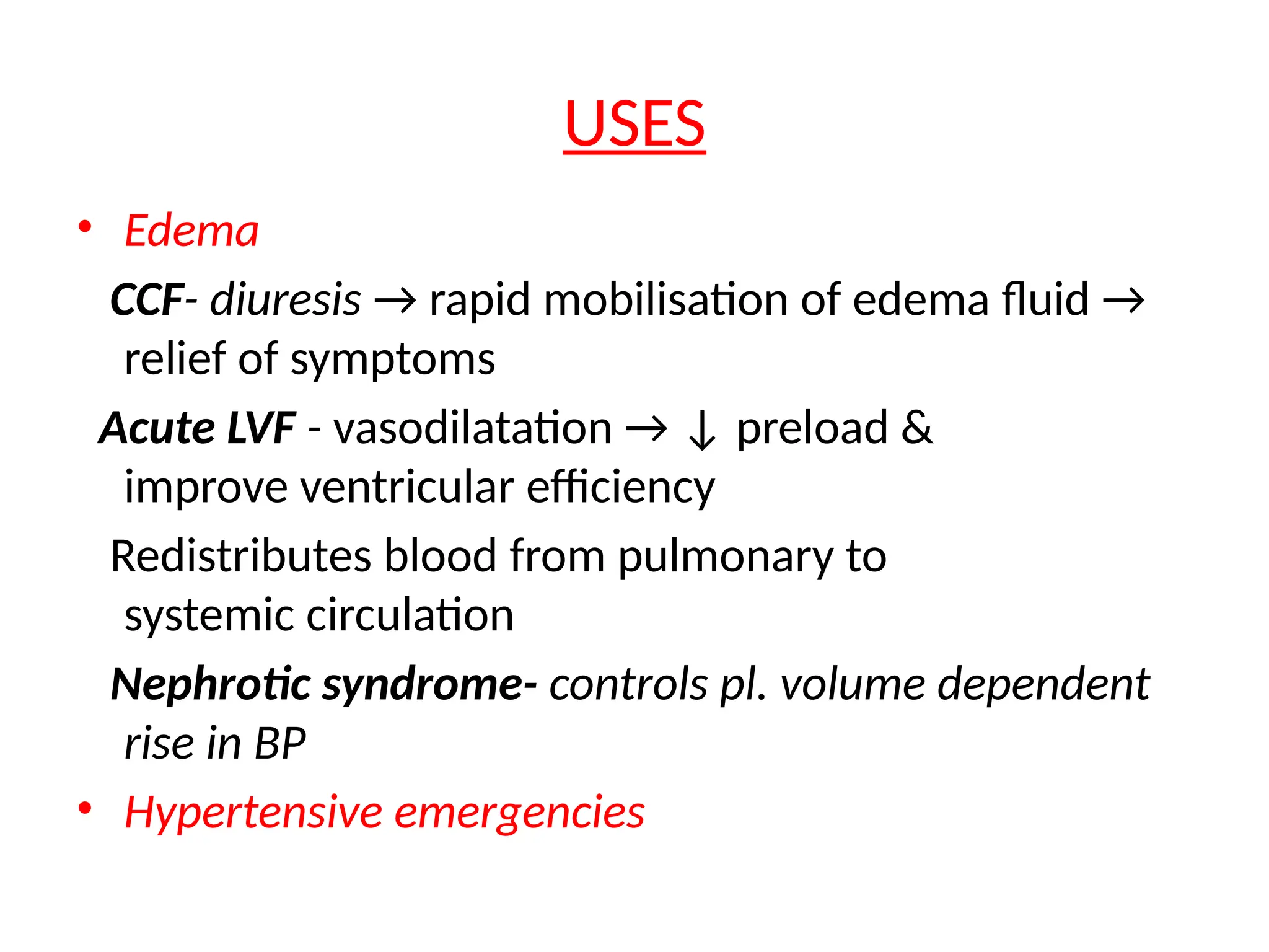 USES
• Edema
CCF- diuresis → rapid mobilisation of edema fluid →
relief of symptoms
Acute LVF - vasodilatation → ↓ preload &
improve ventricular efficiency
Redistributes blood from pulmonary to
systemic circulation
Nephrotic syndrome- controls pl. volume dependent
rise in BP
• Hypertensive emergencies
 