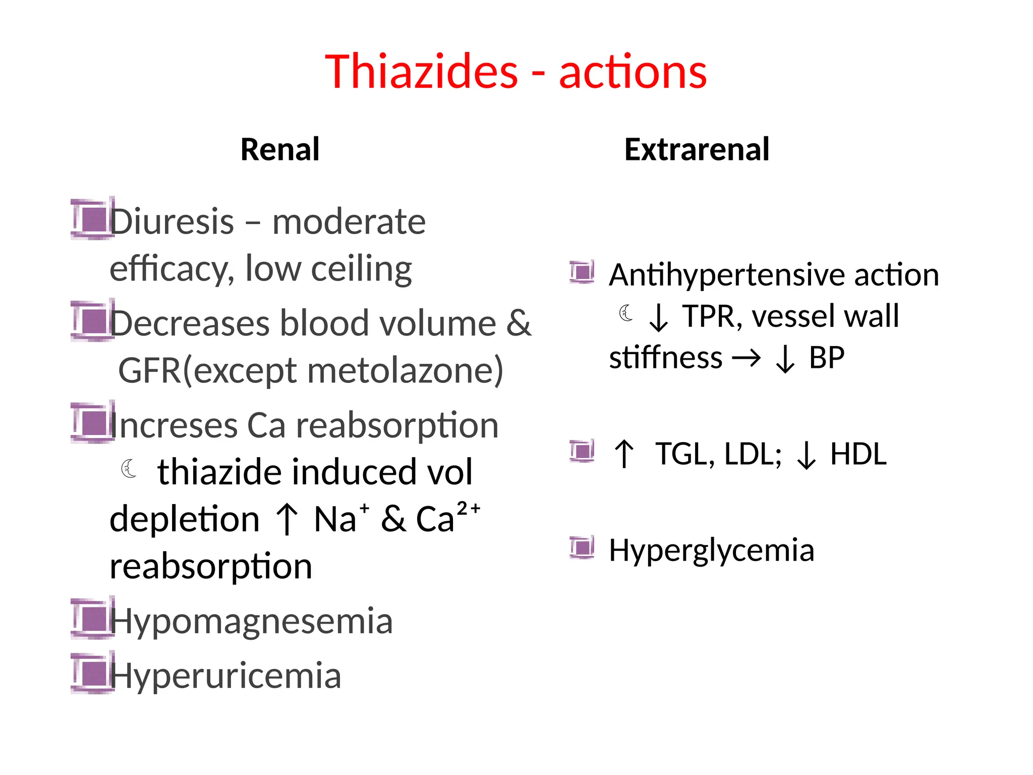 Thiazides - actions
Renal
Diuresis – moderate
efficacy, low ceiling
Decreases blood volume &
GFR(except metolazone)
Increses Ca reabsorption
 thiazide induced vol
depletion ↑ Na⁺ & Ca²⁺
reabsorption
Hypomagnesemia
Hyperuricemia
Extrarenal
Antihypertensive action
↓ TPR, vessel wall
stiffness → ↓ BP
↑ TGL, LDL; ↓ HDL
Hyperglycemia
 