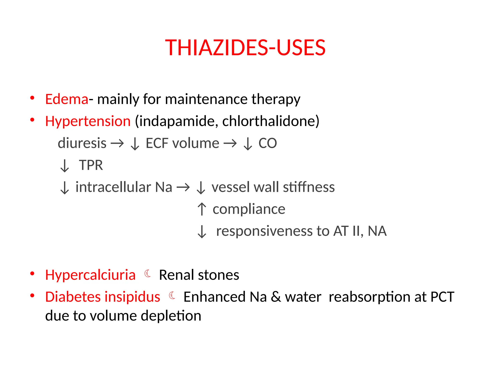 THIAZIDES-USES
• Edema- mainly for maintenance therapy
• Hypertension (indapamide, chlorthalidone)
diuresis → ↓ ECF volume → ↓ CO
↓ TPR
↓ intracellular Na → ↓ vessel wall stiffness
↑ compliance
↓ responsiveness to AT II, NA
• Hypercalciuria  Renal stones
• Diabetes insipidus  Enhanced Na & water reabsorption at PCT
due to volume depletion
 