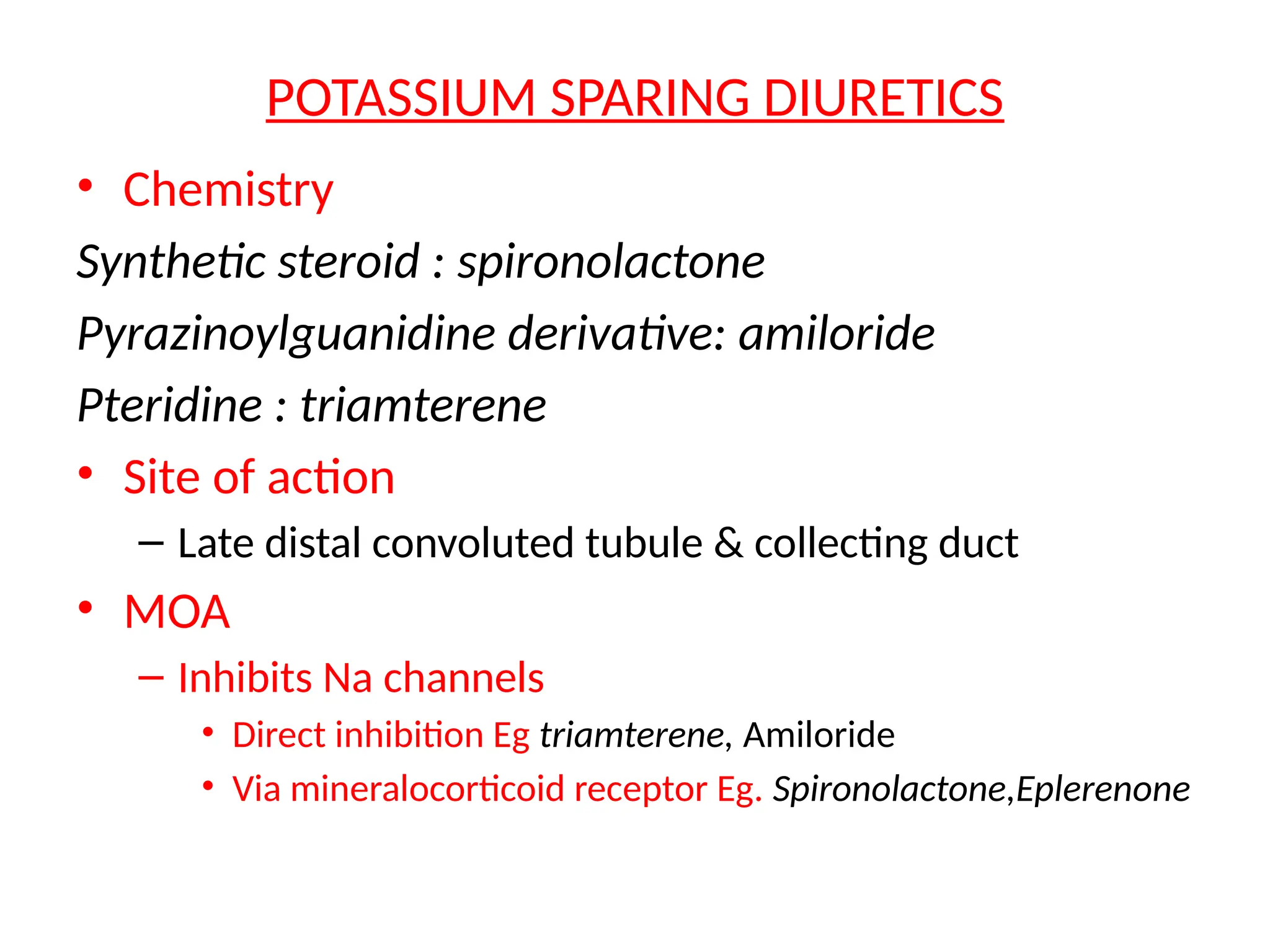 POTASSIUM SPARING DIURETICS
• Chemistry
Synthetic steroid : spironolactone
Pyrazinoylguanidine derivative: amiloride
Pteridine : triamterene
• Site of action
– Late distal convoluted tubule & collecting duct
• MOA
– Inhibits Na channels
• Direct inhibition Eg triamterene, Amiloride
• Via mineralocorticoid receptor Eg. Spironolactone,Eplerenone
 