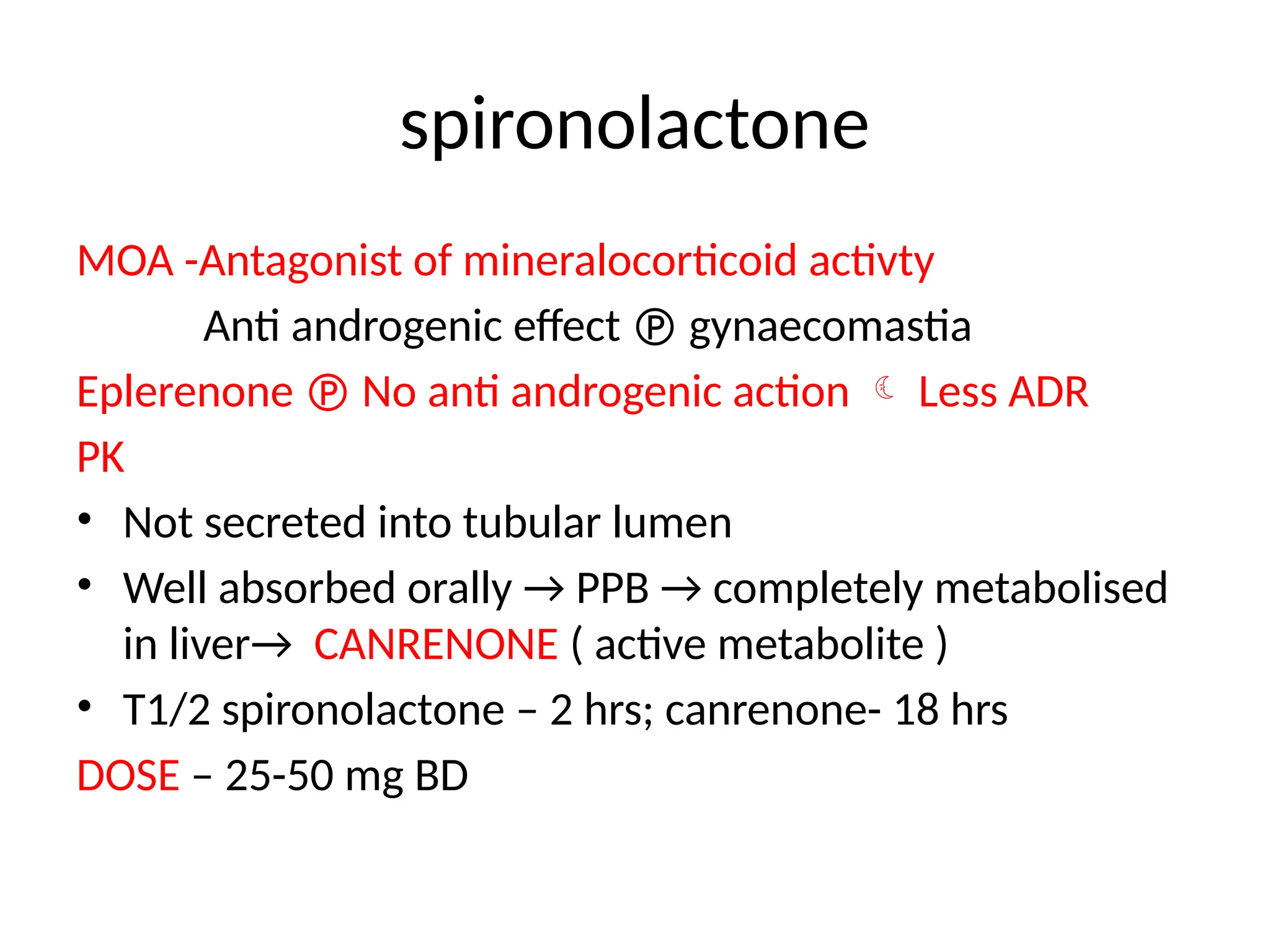 spironolactone
MOA -Antagonist of mineralocorticoid activty
Anti androgenic effect  gynaecomastia
Eplerenone  No anti androgenic action  Less ADR
PK
• Not secreted into tubular lumen
• Well absorbed orally → PPB → completely metabolised
in liver→ CANRENONE ( active metabolite )
• T1/2 spironolactone – 2 hrs; canrenone- 18 hrs
DOSE – 25-50 mg BD
 