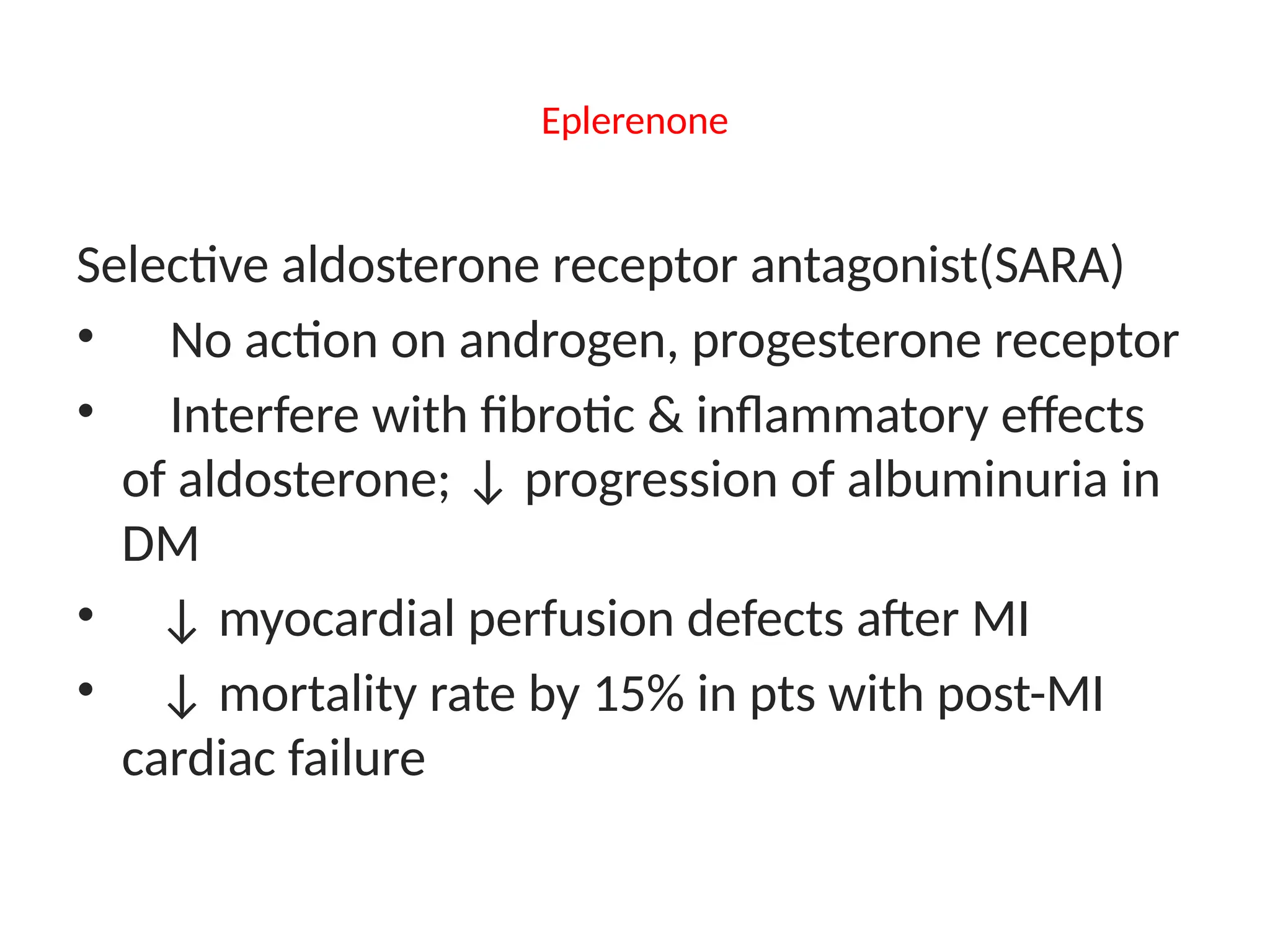 Eplerenone
Selective aldosterone receptor antagonist(SARA)
• No action on androgen, progesterone receptor
• Interfere with fibrotic & inflammatory effects
of aldosterone; ↓ progression of albuminuria in
DM
• ↓ myocardial perfusion defects after MI
• ↓ mortality rate by 15% in pts with post-MI
cardiac failure
 