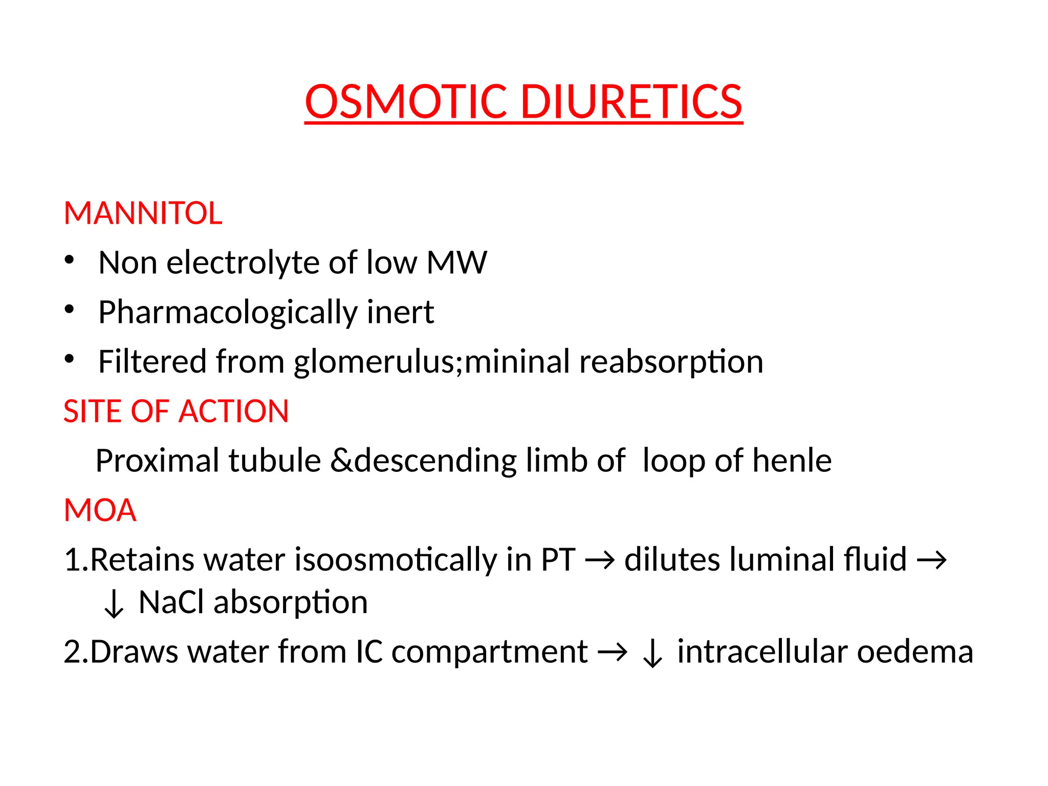 OSMOTIC DIURETICS
MANNITOL
• Non electrolyte of low MW
• Pharmacologically inert
• Filtered from glomerulus;mininal reabsorption
SITE OF ACTION
Proximal tubule &descending limb of loop of henle
MOA
1.Retains water isoosmotically in PT → dilutes luminal fluid →
↓ NaCl absorption
2.Draws water from IC compartment → ↓ intracellular oedema
 