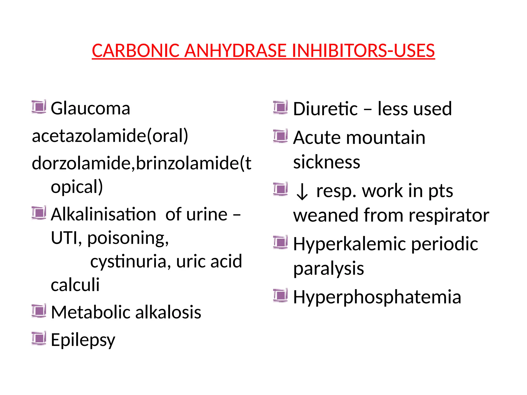 CARBONIC ANHYDRASE INHIBITORS-USES
Glaucoma
acetazolamide(oral)
dorzolamide,brinzolamide(t
opical)
Alkalinisation of urine –
UTI, poisoning,
cystinuria, uric acid
calculi
Metabolic alkalosis
Epilepsy
Diuretic – less used
Acute mountain
sickness
↓ resp. work in pts
weaned from respirator
Hyperkalemic periodic
paralysis
Hyperphosphatemia
 