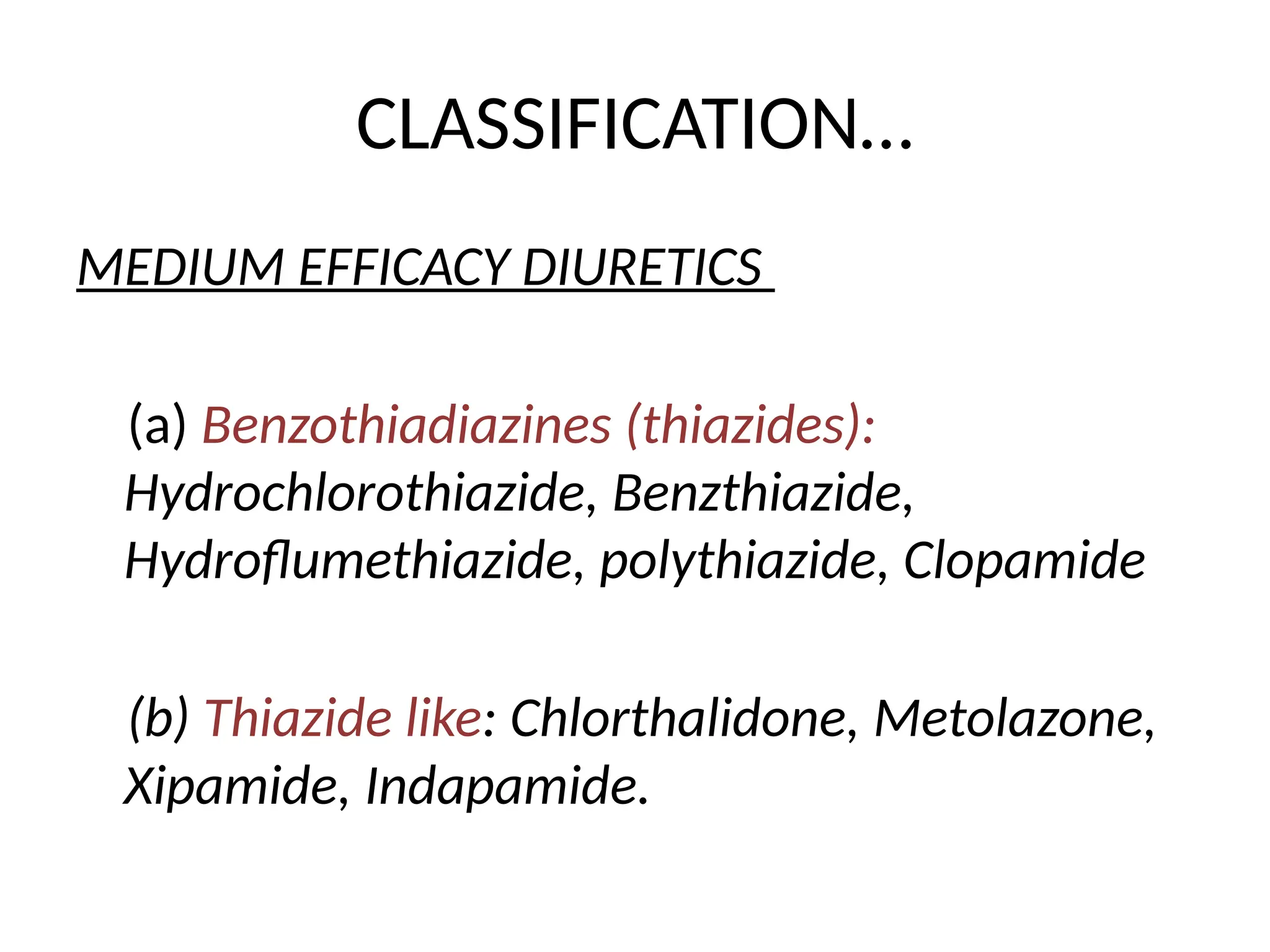 CLASSIFICATION…
MEDIUM EFFICACY DIURETICS
(a) Benzothiadiazines (thiazides):
Hydrochlorothiazide, Benzthiazide,
Hydroflumethiazide, polythiazide, Clopamide
(b) Thiazide like: Chlorthalidone, Metolazone,
Xipamide, Indapamide.
 