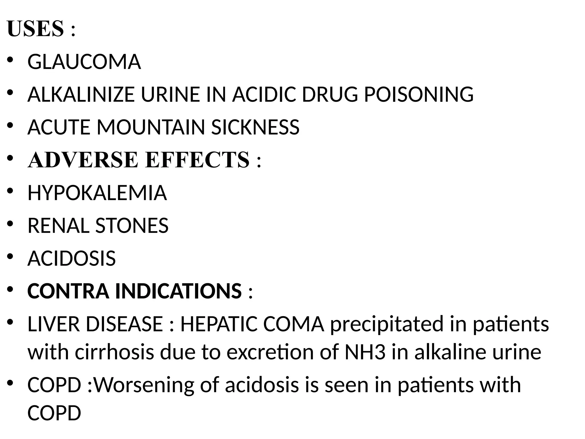 USES :
• GLAUCOMA
• ALKALINIZE URINE IN ACIDIC DRUG POISONING
• ACUTE MOUNTAIN SICKNESS
• ADVERSE EFFECTS :
• HYPOKALEMIA
• RENAL STONES
• ACIDOSIS
• CONTRA INDICATIONS :
• LIVER DISEASE : HEPATIC COMA precipitated in patients
with cirrhosis due to excretion of NH3 in alkaline urine
• COPD :Worsening of acidosis is seen in patients with
COPD
 