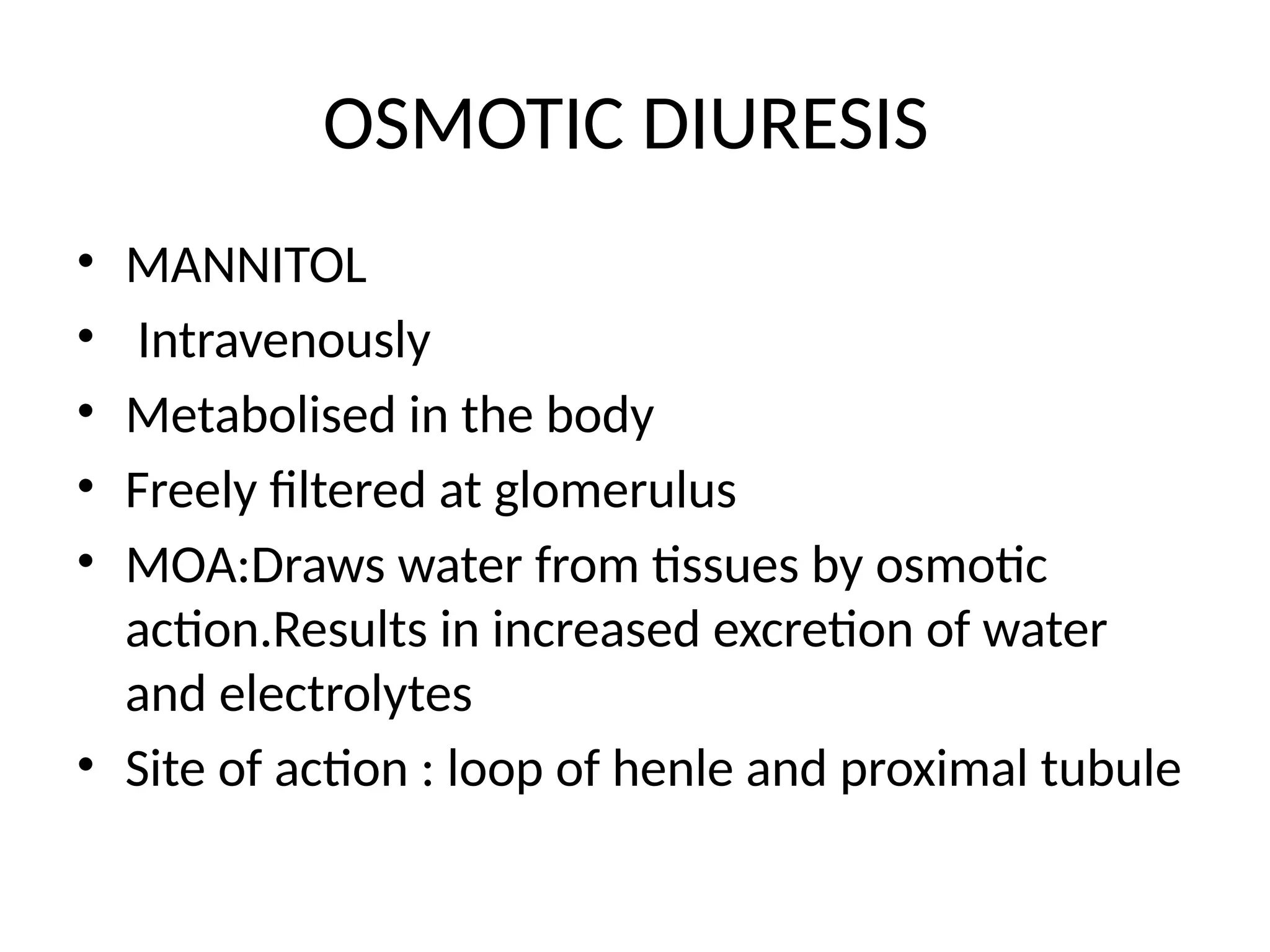 OSMOTIC DIURESIS
• MANNITOL
• Intravenously
• Metabolised in the body
• Freely filtered at glomerulus
• MOA:Draws water from tissues by osmotic
action.Results in increased excretion of water
and electrolytes
• Site of action : loop of henle and proximal tubule
 