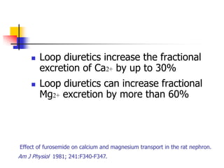    Loop diuretics increase the fractional
        excretion of Ca2+ by up to 30%
       Loop diuretics can increase fractional
        Mg2+ excretion by more than 60%




Effect of furosemide on calcium and magnesium transport in the rat nephron.
Am J Physiol 1981; 241:F340-F347.
 