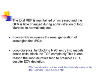    The total RBF is maintained or increased and the
    GFR is little changed during administration of loop
    diuretics to normal subjects.

   Furosemide increases the renal generation of
    prostaglandins (PGs)

   Loop diuretics, by blocking NaCl entry into macula
    densa cells, block the TGF completely.This is one
    reason that loop diuretics tend to preserve GFR,
    despite ECV depletion.
               Effects of diuretics on inner medullary hemodynamics in the
               dog. Circ Res 1982; 51:703-710.
 