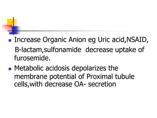    Increase Organic Anion eg Uric acid,NSAID,
    B-lactam,sulfonamide decrease uptake of
    furosemide.
   Metabolic acidosis depolarizes the
    membrane potential of Proximal tubule
    cells,with decrease OA- secretion
 