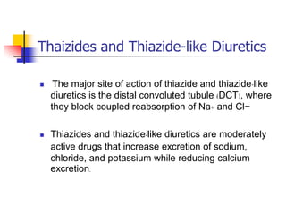 Thaizides and Thiazide-like Diuretics

    The major site of action of thiazide and thiazide-like
    diuretics is the distal convoluted tubule (DCT), where
    they block coupled reabsorption of Na+ and Cl−

   Thiazides and thiazide-like diuretics are moderately
    active drugs that increase excretion of sodium,
    chloride, and potassium while reducing calcium
    excretion.
 