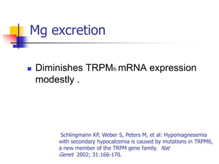 Mg excretion

   Diminishes TRPM6 mRNA expression
    modestly .




         Schlingmann KP, Weber S, Peters M, et al: Hypomagnesemia
        with secondary hypocalcemia is caused by mutations in TRPM6,
        a new member of the TRPM gene family. Nat
        Genet 2002; 31:166-170.
 