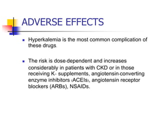 ADVERSE EFFECTS
   Hyperkalemia is the most common complication of
    these drugs.

   The risk is dose-dependent and increases
    considerably in patients with CKD or in those
    receiving K+ supplements, angiotensin-converting
    enzyme inhibitors (ACEIs), angiotensin receptor
    blockers (ARBs), NSAIDs.
 
