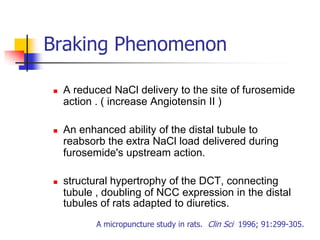 Braking Phenomenon

   A reduced NaCl delivery to the site of furosemide
    action . ( increase Angiotensin II )

   An enhanced ability of the distal tubule to
    reabsorb the extra NaCl load delivered during
    furosemide's upstream action.

   structural hypertrophy of the DCT, connecting
    tubule , doubling of NCC expression in the distal
    tubules of rats adapted to diuretics.
           A micropuncture study in rats. Clin Sci 1996; 91:299-305.
 