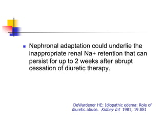    Nephronal adaptation could underlie the
    inappropriate renal Na+ retention that can
    persist for up to 2 weeks after abrupt
    cessation of diuretic therapy.




                    DeWardener HE: Idiopathic edema: Role of
                   diuretic abuse. Kidney Int 1981; 19:881
 