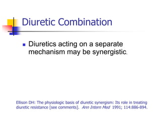 Diuretic Combination

      Diuretics acting on a separate
       mechanism may be synergistic.




Ellison DH: The physiologic basis of diuretic synergism: Its role in treating
diuretic resistance [see comments]. Ann Intern Med 1991; 114:886-894.
 